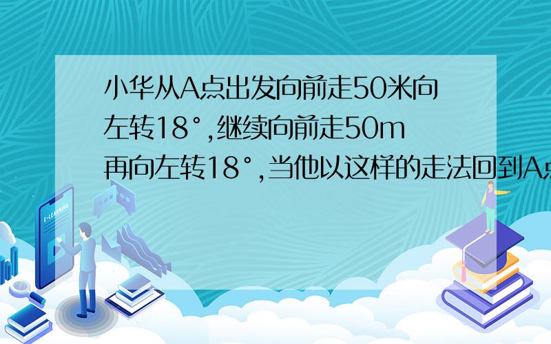 小华从A点出发向前走50米向左转18°,继续向前走50m再向左转18°,当他以这样的走法回到A点时,共走了?