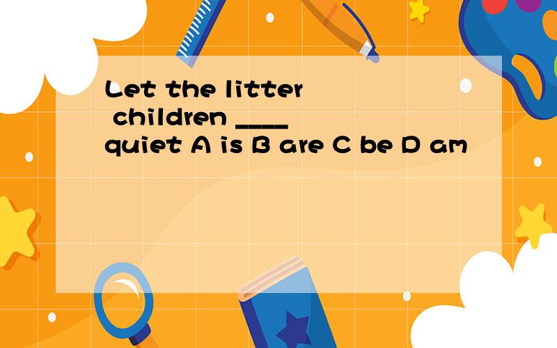 Let the litter children ____quiet A is B are C be D am