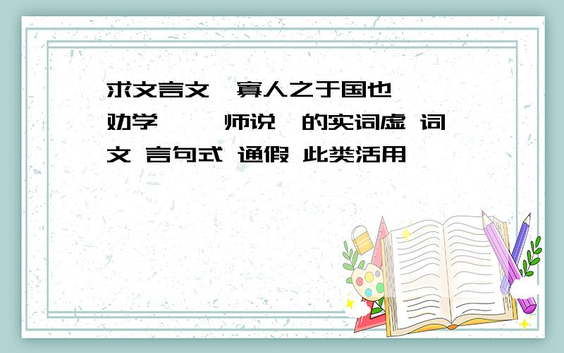 求文言文《寡人之于国也》 《劝学》 《师说》的实词虚 词文 言句式 通假 此类活用