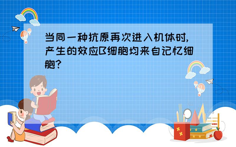 当同一种抗原再次进入机体时,产生的效应B细胞均来自记忆细胞?