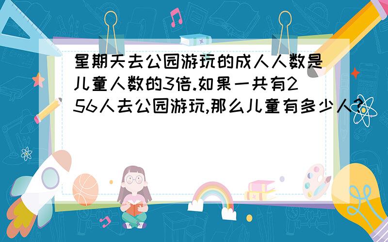 星期天去公园游玩的成人人数是儿童人数的3倍.如果一共有256人去公园游玩,那么儿童有多少人?