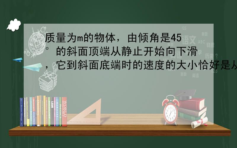 质量为m的物体，由倾角是45°的斜面顶端从静止开始向下滑，它到斜面底端时的速度的大小恰好是从斜面顶端同一高度处自由下落的