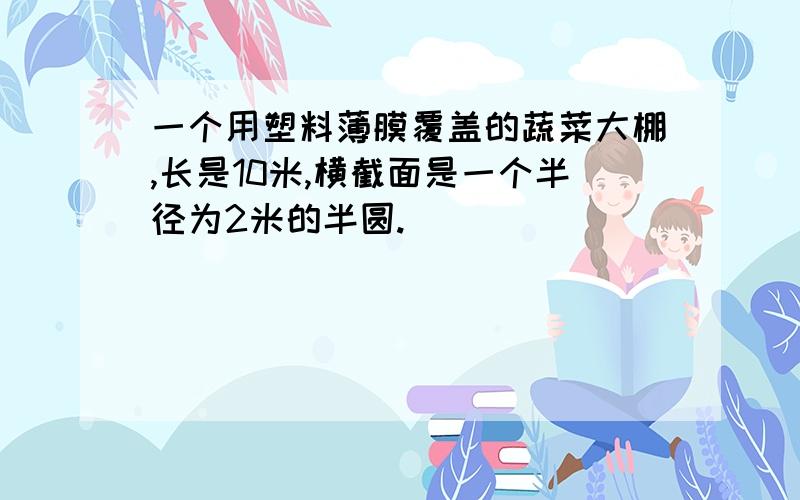 一个用塑料薄膜覆盖的蔬菜大棚,长是10米,横截面是一个半径为2米的半圆.