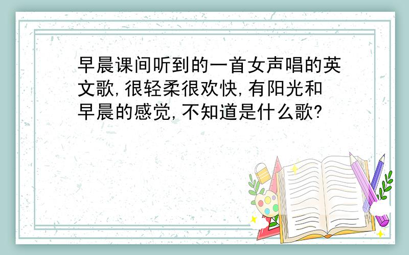 早晨课间听到的一首女声唱的英文歌,很轻柔很欢快,有阳光和早晨的感觉,不知道是什么歌?