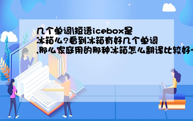 几个单词\短语icebox是冰箱么?看到冰箱有好几个单词,那么家庭用的那种冰箱怎么翻译比较好一点?麻烦把单词的复数也给一