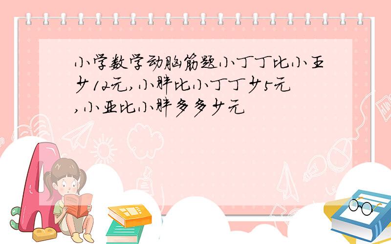 小学数学动脑筋题小丁丁比小王少12元,小胖比小丁丁少5元,小亚比小胖多多少元