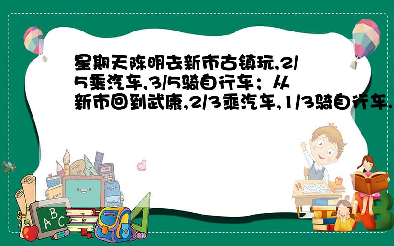 星期天陈明去新市古镇玩,2/5乘汽车,3/5骑自行车；从新市回到武康,2/3乘汽车,1/3骑自行车.