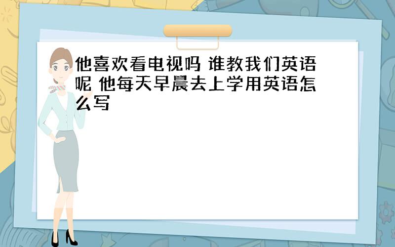 他喜欢看电视吗 谁教我们英语呢 他每天早晨去上学用英语怎么写