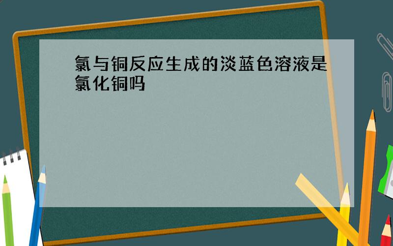 氯与铜反应生成的淡蓝色溶液是氯化铜吗