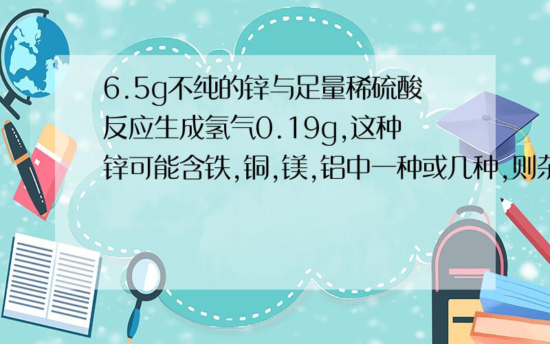 6.5g不纯的锌与足量稀硫酸反应生成氢气0.19g,这种锌可能含铁,铜,镁,铝中一种或几种,则杂质为什么?为什么?