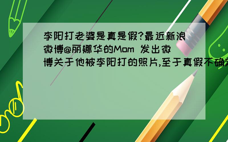 李阳打老婆是真是假?最近新浪微博@丽娜华的Mom 发出微博关于他被李阳打的照片,至于真假不确定.有关人士能出来说明吗?而