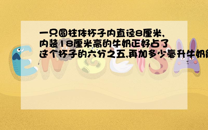 一只圆柱体杯子内直径8厘米,内装18厘米高的牛奶正好占了这个杯子的六分之五,再加多少毫升牛奶能把杯子注