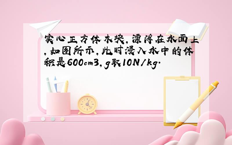 实心正方体木块，漂浮在水面上，如图所示，此时浸入水中的体积是600cm3，g取10N/kg．