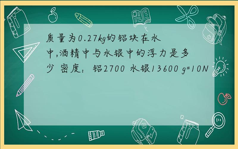 质量为0.27kg的铝块在水中,酒精中与水银中的浮力是多少 密度：铝2700 水银13600 g=10N