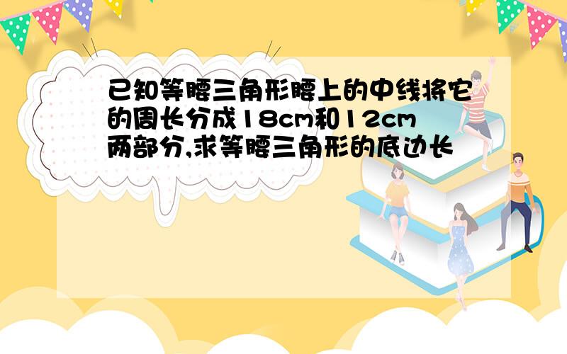 已知等腰三角形腰上的中线将它的周长分成18cm和12cm两部分,求等腰三角形的底边长