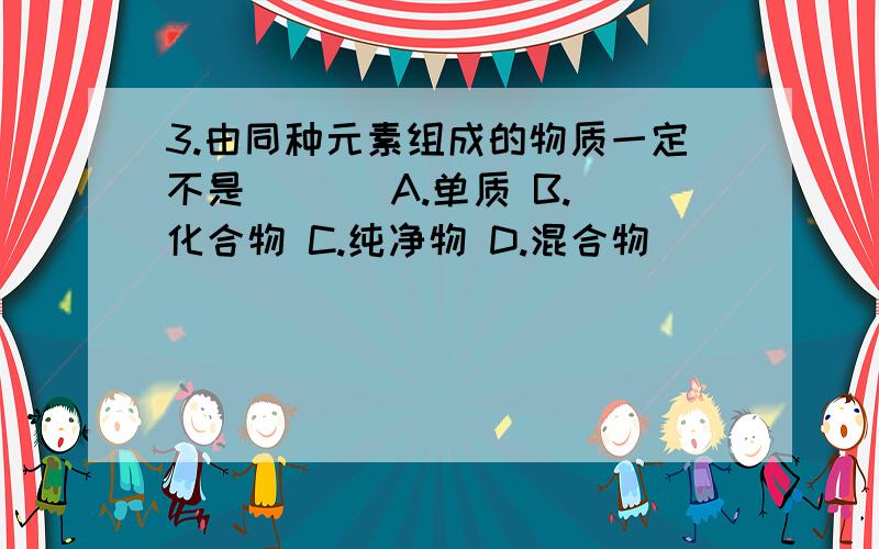 3.由同种元素组成的物质一定不是 ( ) A.单质 B.化合物 C.纯净物 D.混合物