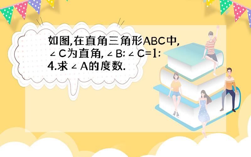 如图,在直角三角形ABC中,∠C为直角,∠B:∠C=1:4.求∠A的度数.