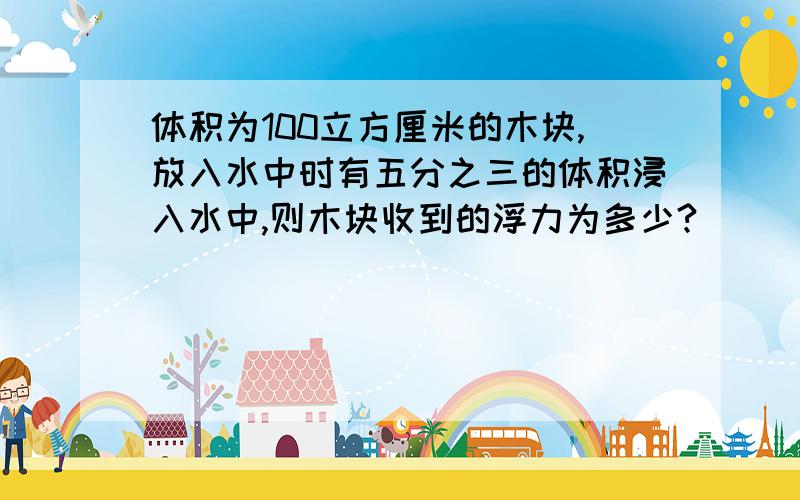 体积为100立方厘米的木块,放入水中时有五分之三的体积浸入水中,则木块收到的浮力为多少?