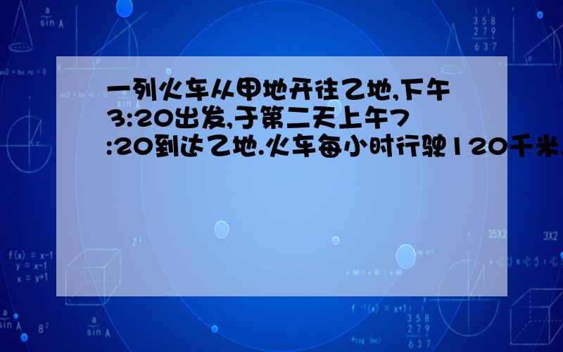 一列火车从甲地开往乙地,下午3:20出发,于第二天上午7:20到达乙地.火车每小时行驶120千米,甲、乙两地相距