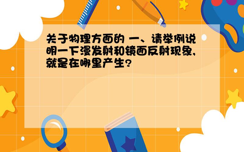 关于物理方面的 一、请举例说明一下漫发射和镜面反射现象,就是在哪里产生?