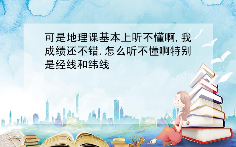 可是地理课基本上听不懂啊,我成绩还不错,怎么听不懂啊特别是经线和纬线