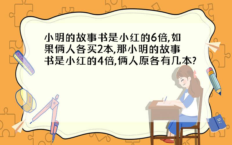 小明的故事书是小红的6倍,如果俩人各买2本,那小明的故事书是小红的4倍,俩人原各有几本?