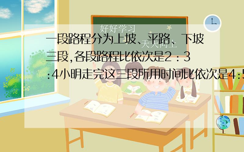 一段路程分为上坡、平路、下坡三段,各段路程比依次是2：3:4小明走完这三段所用时间比依次是4:5:6 一段路程分为上坡、