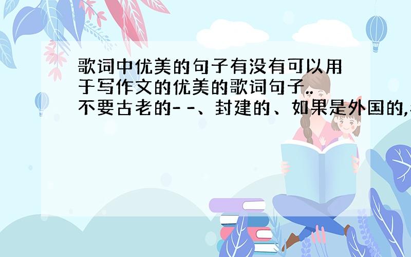 歌词中优美的句子有没有可以用于写作文的优美的歌词句子..不要古老的- -、封建的、如果是外国的,希望给我翻译下..Tha