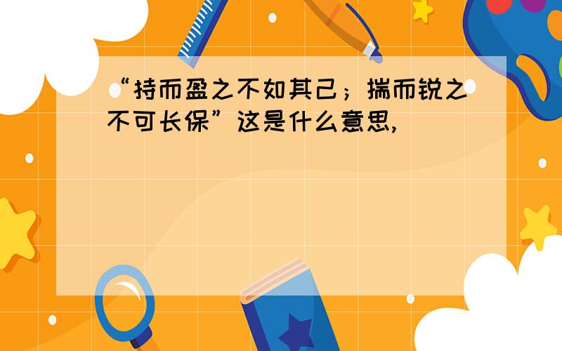 “持而盈之不如其己；揣而锐之不可长保”这是什么意思,