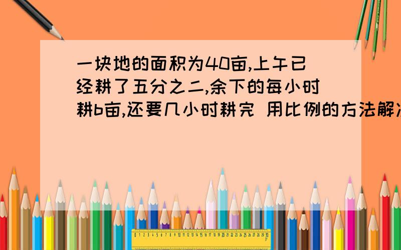 一块地的面积为40亩,上午已经耕了五分之二,余下的每小时耕b亩,还要几小时耕完 用比例的方法解决