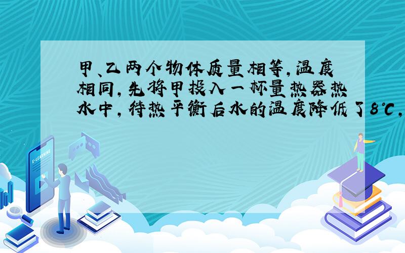 甲、乙两个物体质量相等，温度相同，先将甲投入一杯量热器热水中，待热平衡后水的温度降低了8℃，迅速取出甲物体（水量无损失）