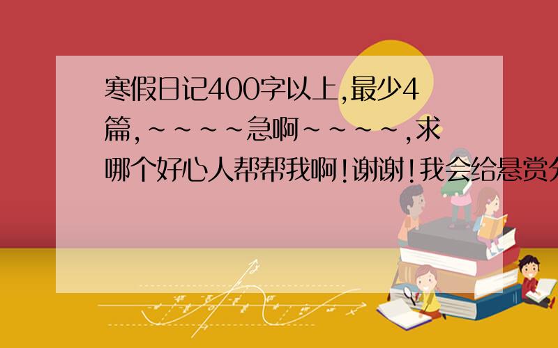 寒假日记400字以上,最少4篇,~~~~急啊~~~~,求哪个好心人帮帮我啊!谢谢!我会给悬赏分的!速度啊.