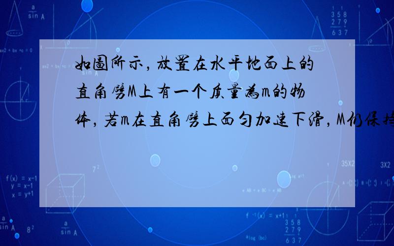 如图所示，放置在水平地面上的直角劈M上有一个质量为m的物体，若m在直角劈上面匀加速下滑，M仍保持静止，那么正确的说法是（