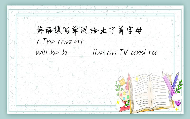 英语填写单词.给出了首字母.1.The concert will be b_____ live on TV and ra