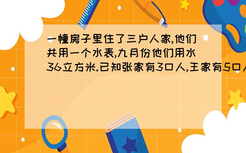 一幢房子里住了三户人家,他们共用一个水表,九月份他们用水36立方米.已知张家有3口人,王家有5口人,