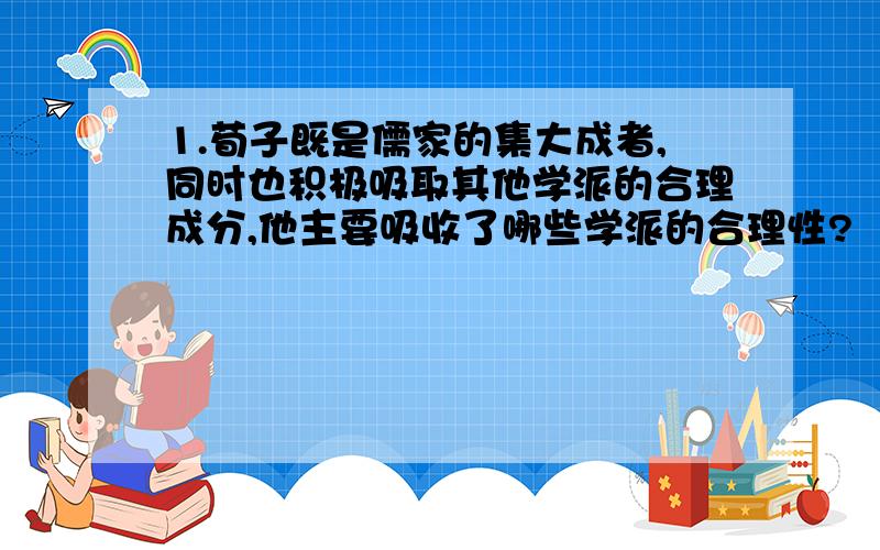 1.荀子既是儒家的集大成者,同时也积极吸取其他学派的合理成分,他主要吸收了哪些学派的合理性?