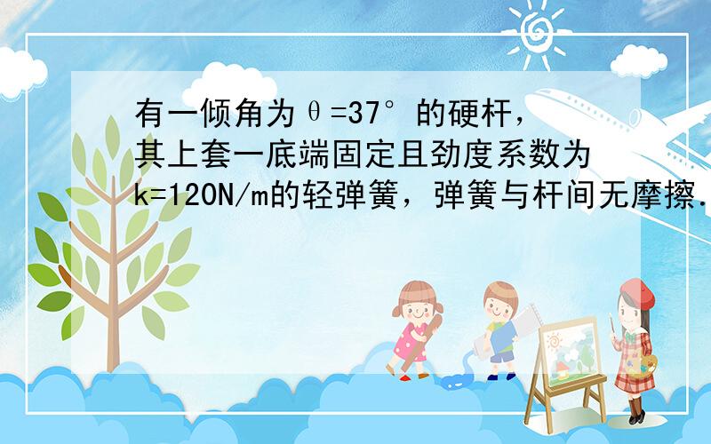 有一倾角为θ=37°的硬杆，其上套一底端固定且劲度系数为k=120N/m的轻弹簧，弹簧与杆间无摩擦．一个质量为m=1kg