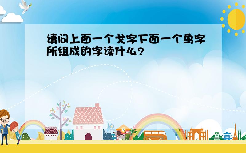 请问上面一个戈字下面一个鸟字所组成的字读什么?