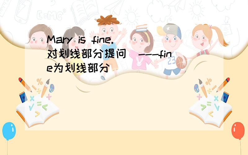 Mary is fine.(对划线部分提问)---fine为划线部分