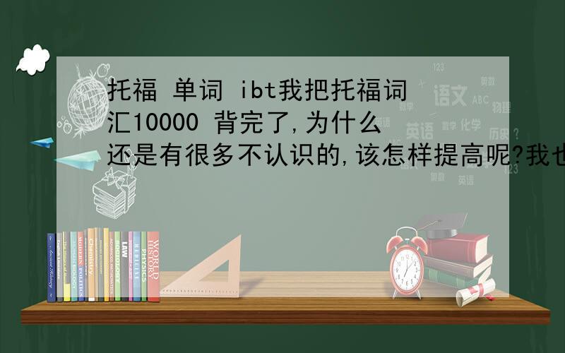 托福 单词 ibt我把托福词汇10000 背完了,为什么还是有很多不认识的,该怎样提高呢?我也想去time ,cnn.这