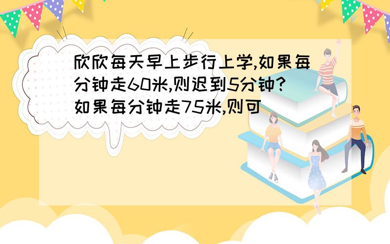 欣欣每天早上步行上学,如果每分钟走60米,则迟到5分钟?如果每分钟走75米,则可