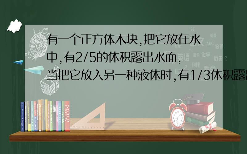 有一个正方体木块,把它放在水中,有2/5的体积露出水面,当把它放入另一种液体时,有1/3体积露出水面,