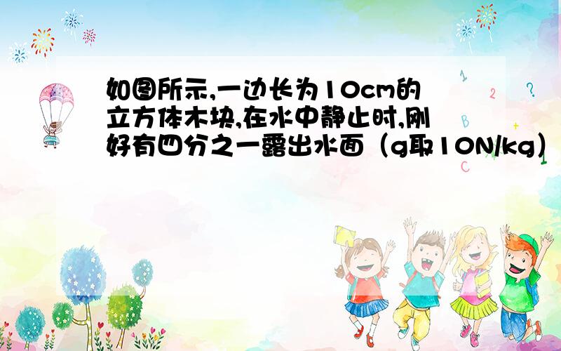 如图所示,一边长为10cm的立方体木块,在水中静止时,刚好有四分之一露出水面（g取10N/kg）