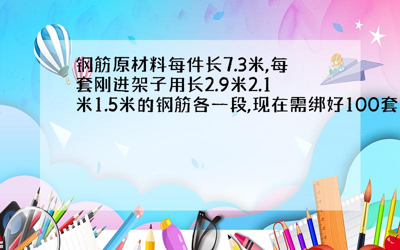 钢筋原材料每件长7.3米,每套刚进架子用长2.9米2.1米1.5米的钢筋各一段,现在需绑好100套架子至少用去原材料几套