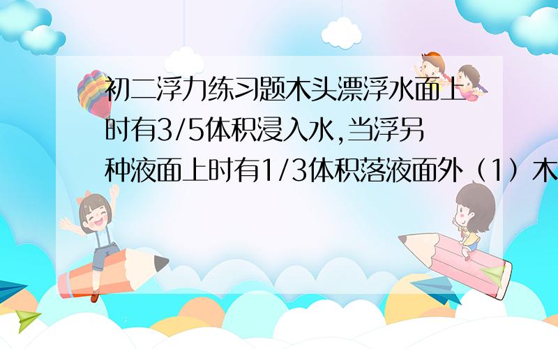 初二浮力练习题木头漂浮水面上时有3/5体积浸入水,当浮另种液面上时有1/3体积落液面外（1）木块密度（2）液体密度某物体