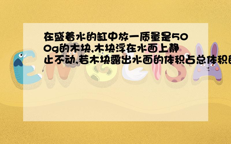 在盛着水的缸中放一质量是500g的木块,木块浮在水面上静止不动,若木块露出水面的体积占总体积的2/5