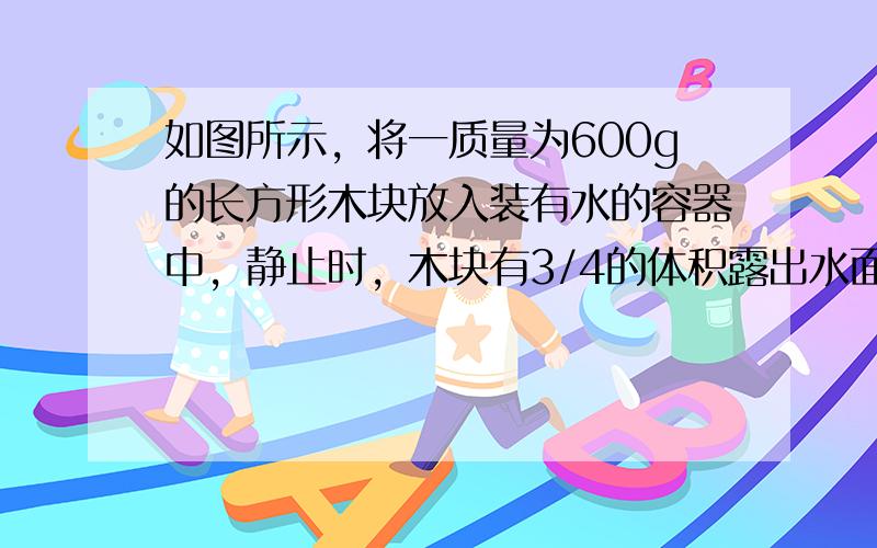 如图所示，将一质量为600g的长方形木块放入装有水的容器中，静止时，木块有3/4的体积露出水面，容器中水面距底部20cm