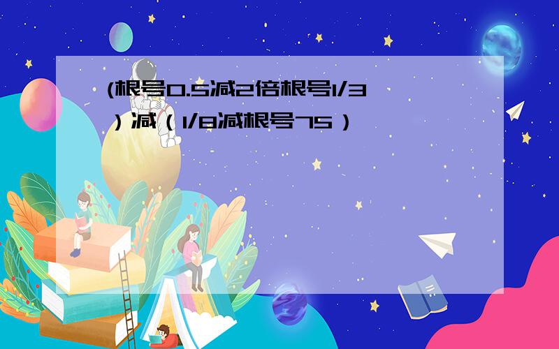 (根号0.5减2倍根号1/3）减（1/8减根号75）