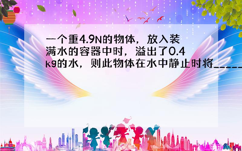 一个重4.9N的物体，放入装满水的容器中时，溢出了0.4kg的水，则此物体在水中静止时将______．（填“漂浮”“悬浮