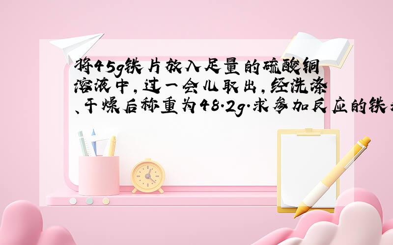 将45g铁片放入足量的硫酸铜溶液中，过一会儿取出，经洗涤、干燥后称重为48.2g．求参加反应的铁和生成的铜各是多少克？